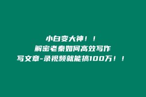 写文章-录视频就能搞100万!!解密老秦如何高效写作,小白变大神!! 老秦